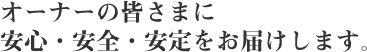 オーナーの皆さまに安心・安全・安定をお届けいたします。