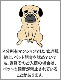 区分所有マンションでは、管理規約上、ペット飼育を認めていても、賃貸でのご入居の場合は、ペットの飼育が禁止されていることがあります。